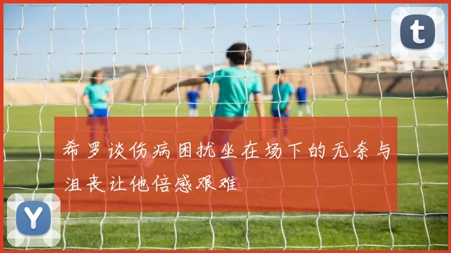 希罗谈伤病困扰坐在场下的无奈与沮丧让他倍感艰难