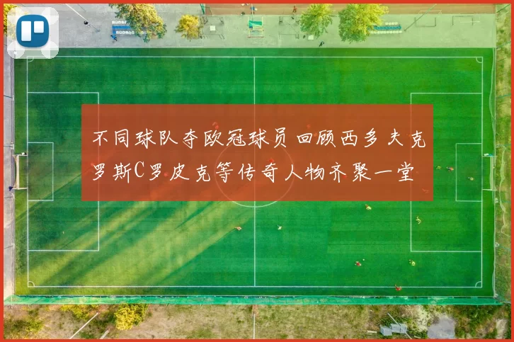 不同球队夺欧冠球员回顾西多夫克罗斯C罗皮克等传奇人物齐聚一堂