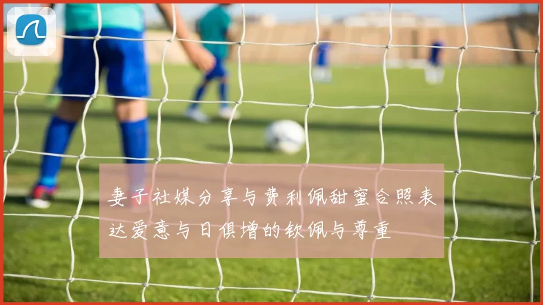 妻子社媒分享与费利佩甜蜜合照表达爱意与日俱增的钦佩与尊重
