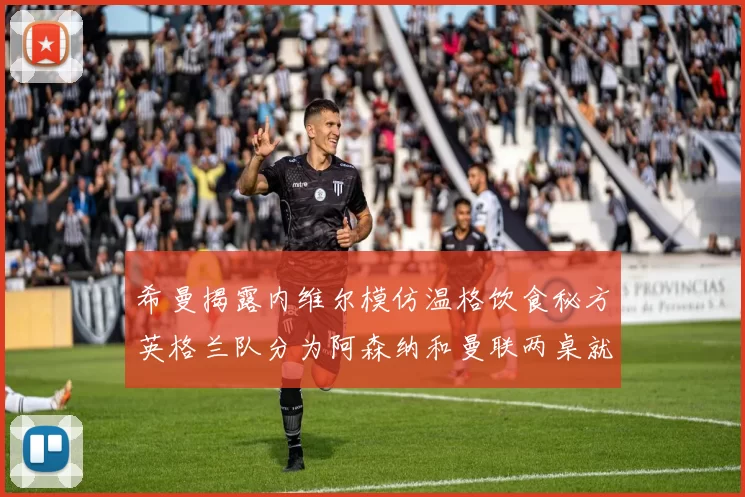 希曼揭露内维尔模仿温格饮食秘方英格兰队分为阿森纳和曼联两桌就餐