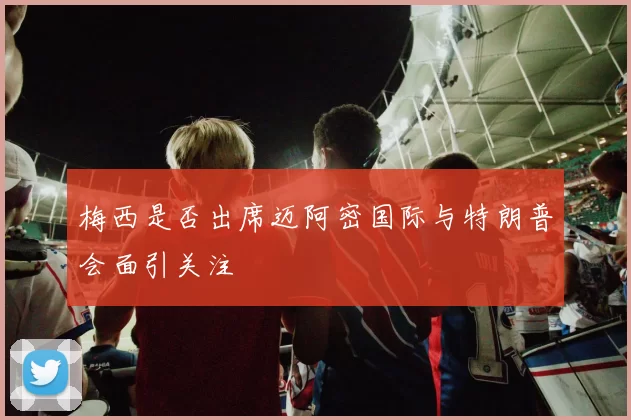 梅西是否出席迈阿密国际与特朗普会面引关注