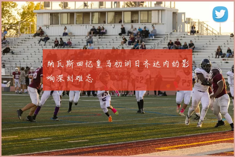 纳瓦斯回忆皇马初训日齐达内的影响深刻难忘