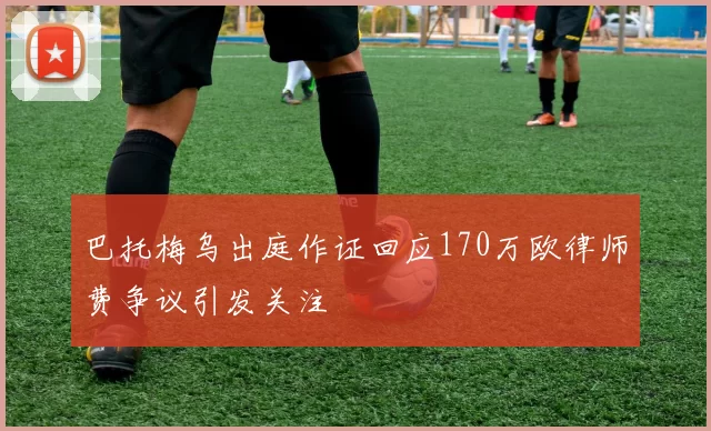 巴托梅乌出庭作证回应170万欧律师费争议引发关注