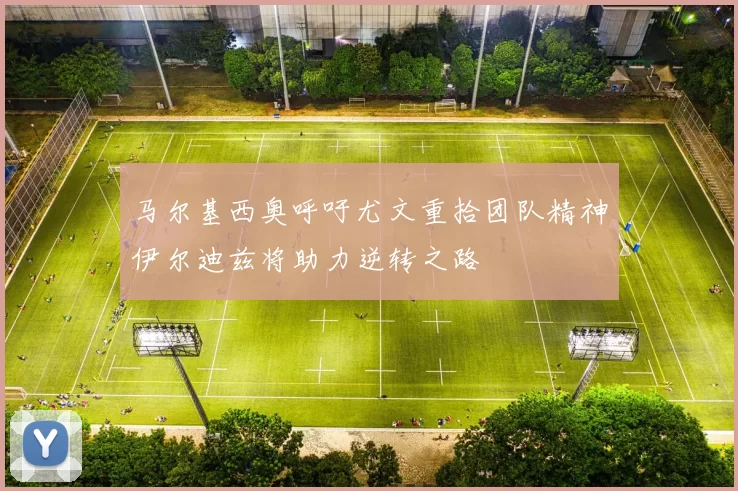 马尔基西奥呼吁尤文重拾团队精神伊尔迪兹将助力逆转之路