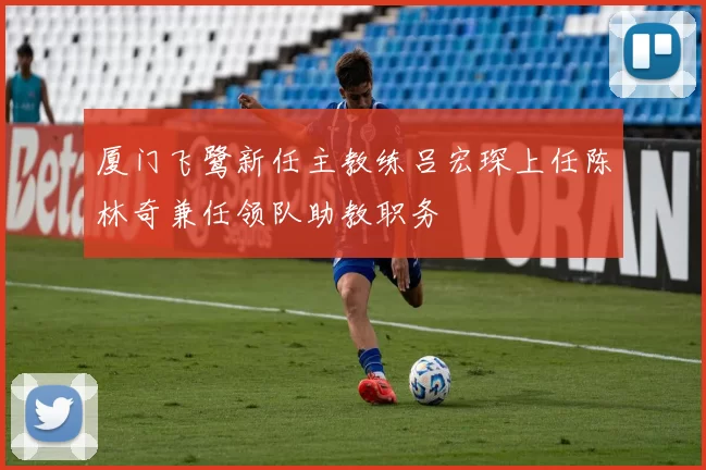 厦门飞鹭新任主教练吕宏琛上任陈林奇兼任领队助教职务