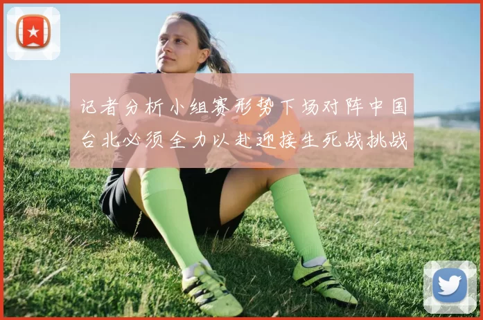 记者分析小组赛形势下场对阵中国台北必须全力以赴迎接生死战挑战
