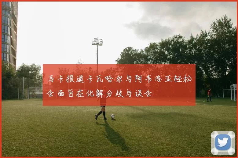 马卡报道卡瓦哈尔与阿韦洛亚轻松会面旨在化解分歧与误会