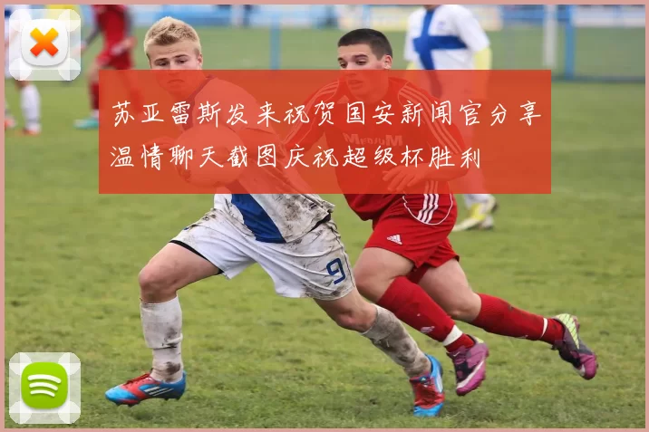 苏亚雷斯发来祝贺国安新闻官分享温情聊天截图庆祝超级杯胜利