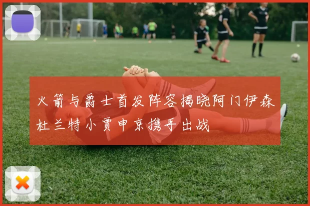火箭与爵士首发阵容揭晓阿门伊森杜兰特小贾申京携手出战