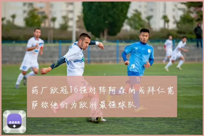 药厂欧冠16强对阵阿森纳或拜仁宽萨称他们为欧洲最强球队