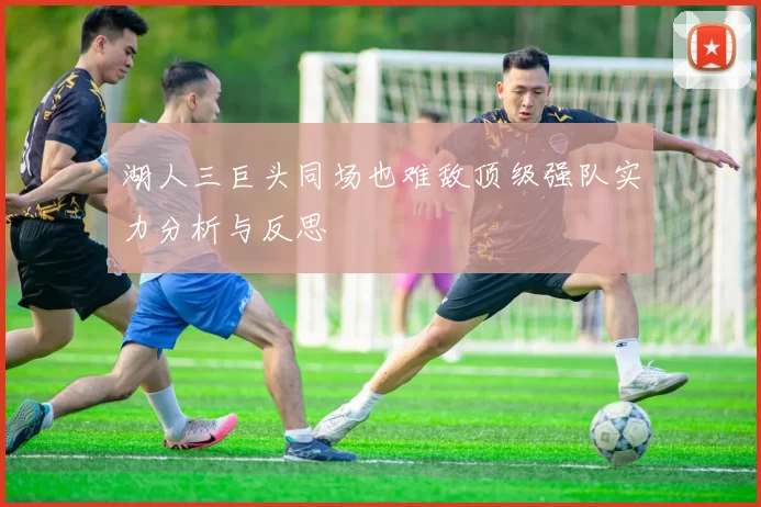 湖人三巨头同场也难敌顶级强队实力分析与反思