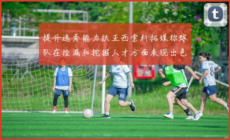 提升选秀能力扶正西索科拓媒称球队在捡漏和挖掘人才方面表现出色