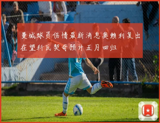 曼城球员伤情最新消息奥赖利复出在望科瓦契奇预计五月回归