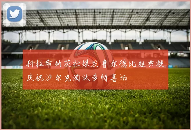 科拉希纳茨社媒发鲁尔德比经典梗庆祝沙尔克淘汰多特喜讯