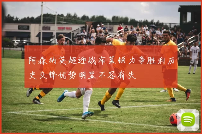 阿森纳英超迎战布莱顿力争胜利历史交锋优势明显不容有失
