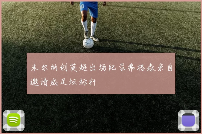 米尔纳创英超出场纪录弗格森亲自邀请成足坛标杆