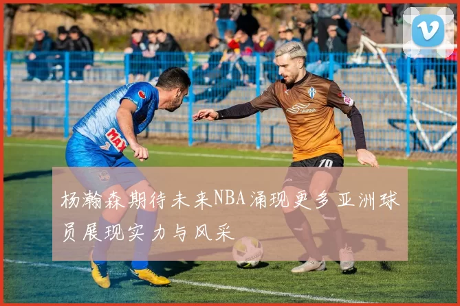 杨瀚森期待未来NBA涌现更多亚洲球员展现实力与风采