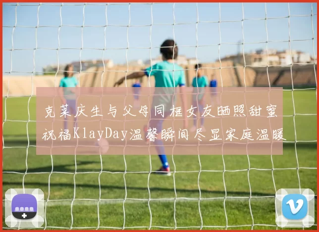 克莱庆生与父母同框女友晒照甜蜜祝福KlayDay温馨瞬间尽显家庭温暖
