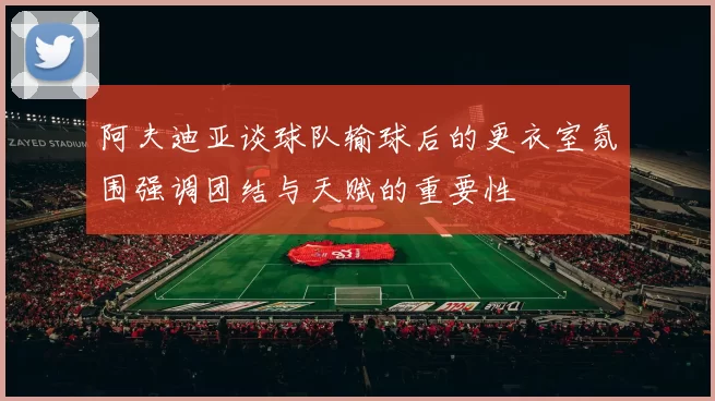阿夫迪亚谈球队输球后的更衣室氛围强调团结与天赋的重要性