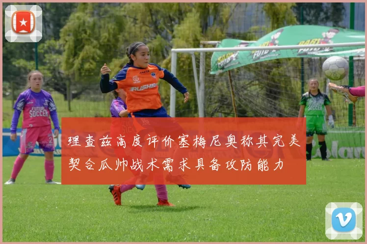 理查兹高度评价塞梅尼奥称其完美契合瓜帅战术需求具备攻防能力